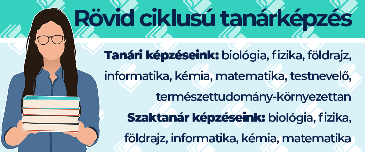 Rövid ciklusú tanárképzés: biológia, fizika, földrajz, informatika, kémia, matematika, testnevelő, természettudomány-környezettan tanári képzések, valamint biológia, fizika, földrajz, informatika, kémia, matematika szaktanár képzések